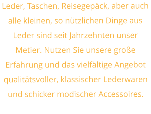 Leder, Taschen, Reisegepäck, aber auch alle kleinen, so nützlichen Dinge aus Leder sind seit Jahrzehnten unser Metier. Nutzen Sie unsere große Erfahrung und das vielfältige Angebot qualitätsvoller, klassischer Lederwaren und schicker modischer Accessoires.