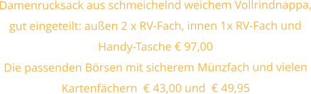 Damenrucksack aus schmeichelnd weichem Vollrindnappa, gut eingeteilt: außen 2 x RV-Fach, innen 1x RV-Fach und Handy-Tasche € 97,00 Die passenden Börsen mit sicherem Münzfach und vielen Kartenfächern  € 43,00 und  € 49,95