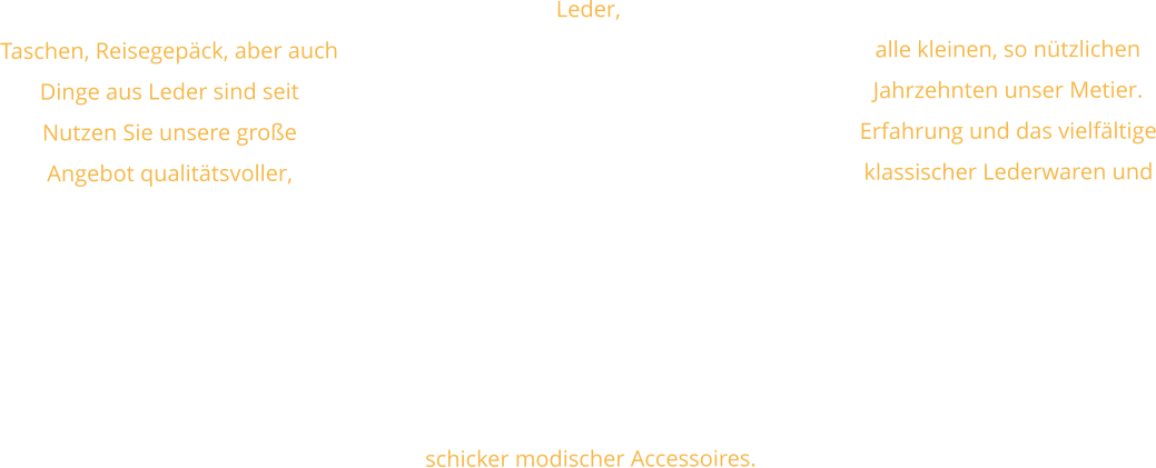 Leder, Taschen, Reisegepäck, aber auch alle kleinen, so nützlichen Dinge aus Leder sind seit Jahrzehnten unser Metier. Nutzen Sie unsere große Erfahrung und das vielfältige Angebot qualitätsvoller, klassischer Lederwaren und schicker modischer Accessoires.
